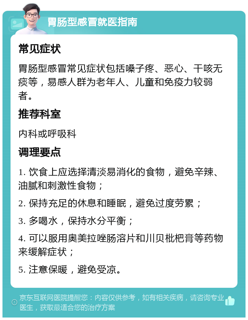 胃肠型感冒就医指南 常见症状 胃肠型感冒常见症状包括嗓子疼、恶心、干咳无痰等，易感人群为老年人、儿童和免疫力较弱者。 推荐科室 内科或呼吸科 调理要点 1. 饮食上应选择清淡易消化的食物，避免辛辣、油腻和刺激性食物； 2. 保持充足的休息和睡眠，避免过度劳累； 3. 多喝水，保持水分平衡； 4. 可以服用奥美拉唑肠溶片和川贝枇杷膏等药物来缓解症状； 5. 注意保暖，避免受凉。