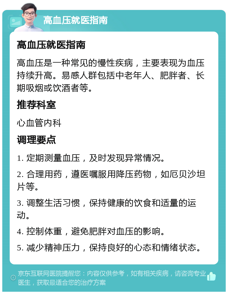 高血压就医指南 高血压就医指南 高血压是一种常见的慢性疾病，主要表现为血压持续升高。易感人群包括中老年人、肥胖者、长期吸烟或饮酒者等。 推荐科室 心血管内科 调理要点 1. 定期测量血压，及时发现异常情况。 2. 合理用药，遵医嘱服用降压药物，如厄贝沙坦片等。 3. 调整生活习惯，保持健康的饮食和适量的运动。 4. 控制体重，避免肥胖对血压的影响。 5. 减少精神压力，保持良好的心态和情绪状态。