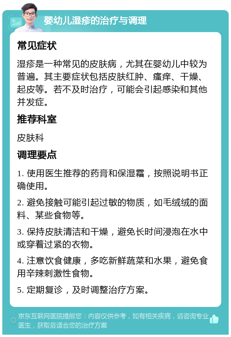 婴幼儿湿疹的治疗与调理 常见症状 湿疹是一种常见的皮肤病，尤其在婴幼儿中较为普遍。其主要症状包括皮肤红肿、瘙痒、干燥、起皮等。若不及时治疗，可能会引起感染和其他并发症。 推荐科室 皮肤科 调理要点 1. 使用医生推荐的药膏和保湿霜，按照说明书正确使用。 2. 避免接触可能引起过敏的物质，如毛绒绒的面料、某些食物等。 3. 保持皮肤清洁和干燥，避免长时间浸泡在水中或穿着过紧的衣物。 4. 注意饮食健康，多吃新鲜蔬菜和水果，避免食用辛辣刺激性食物。 5. 定期复诊，及时调整治疗方案。