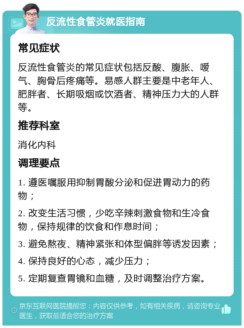 反流性食管炎就医指南 常见症状 反流性食管炎的常见症状包括反酸、腹胀、嗳气、胸骨后疼痛等。易感人群主要是中老年人、肥胖者、长期吸烟或饮酒者、精神压力大的人群等。 推荐科室 消化内科 调理要点 1. 遵医嘱服用抑制胃酸分泌和促进胃动力的药物； 2. 改变生活习惯，少吃辛辣刺激食物和生冷食物，保持规律的饮食和作息时间； 3. 避免熬夜、精神紧张和体型偏胖等诱发因素； 4. 保持良好的心态，减少压力； 5. 定期复查胃镜和血糖，及时调整治疗方案。