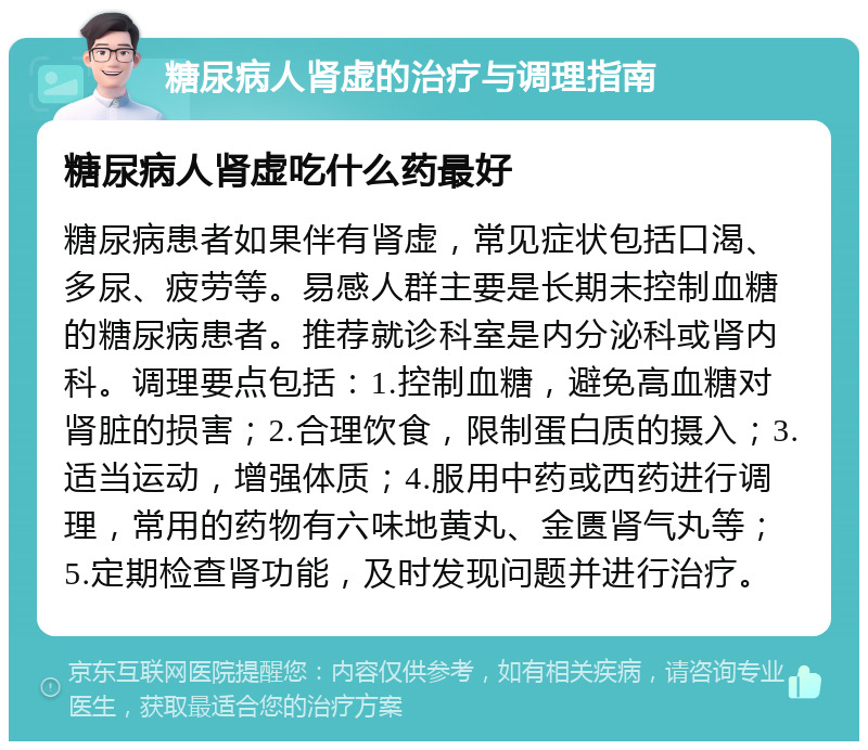 糖尿病人肾虚的治疗与调理指南 糖尿病人肾虚吃什么药最好 糖尿病患者如果伴有肾虚，常见症状包括口渴、多尿、疲劳等。易感人群主要是长期未控制血糖的糖尿病患者。推荐就诊科室是内分泌科或肾内科。调理要点包括：1.控制血糖，避免高血糖对肾脏的损害；2.合理饮食，限制蛋白质的摄入；3.适当运动，增强体质；4.服用中药或西药进行调理，常用的药物有六味地黄丸、金匮肾气丸等；5.定期检查肾功能，及时发现问题并进行治疗。