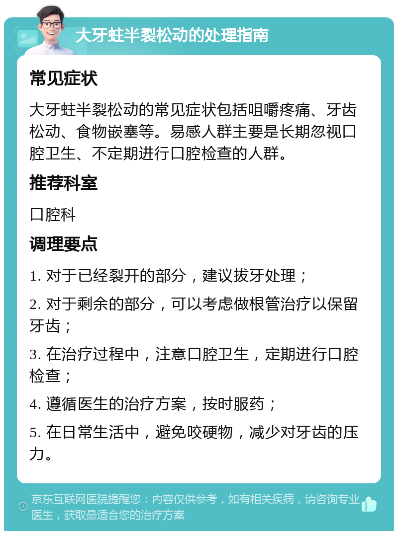 大牙蛀半裂松动的处理指南 常见症状 大牙蛀半裂松动的常见症状包括咀嚼疼痛、牙齿松动、食物嵌塞等。易感人群主要是长期忽视口腔卫生、不定期进行口腔检查的人群。 推荐科室 口腔科 调理要点 1. 对于已经裂开的部分，建议拔牙处理； 2. 对于剩余的部分，可以考虑做根管治疗以保留牙齿； 3. 在治疗过程中，注意口腔卫生，定期进行口腔检查； 4. 遵循医生的治疗方案，按时服药； 5. 在日常生活中，避免咬硬物，减少对牙齿的压力。