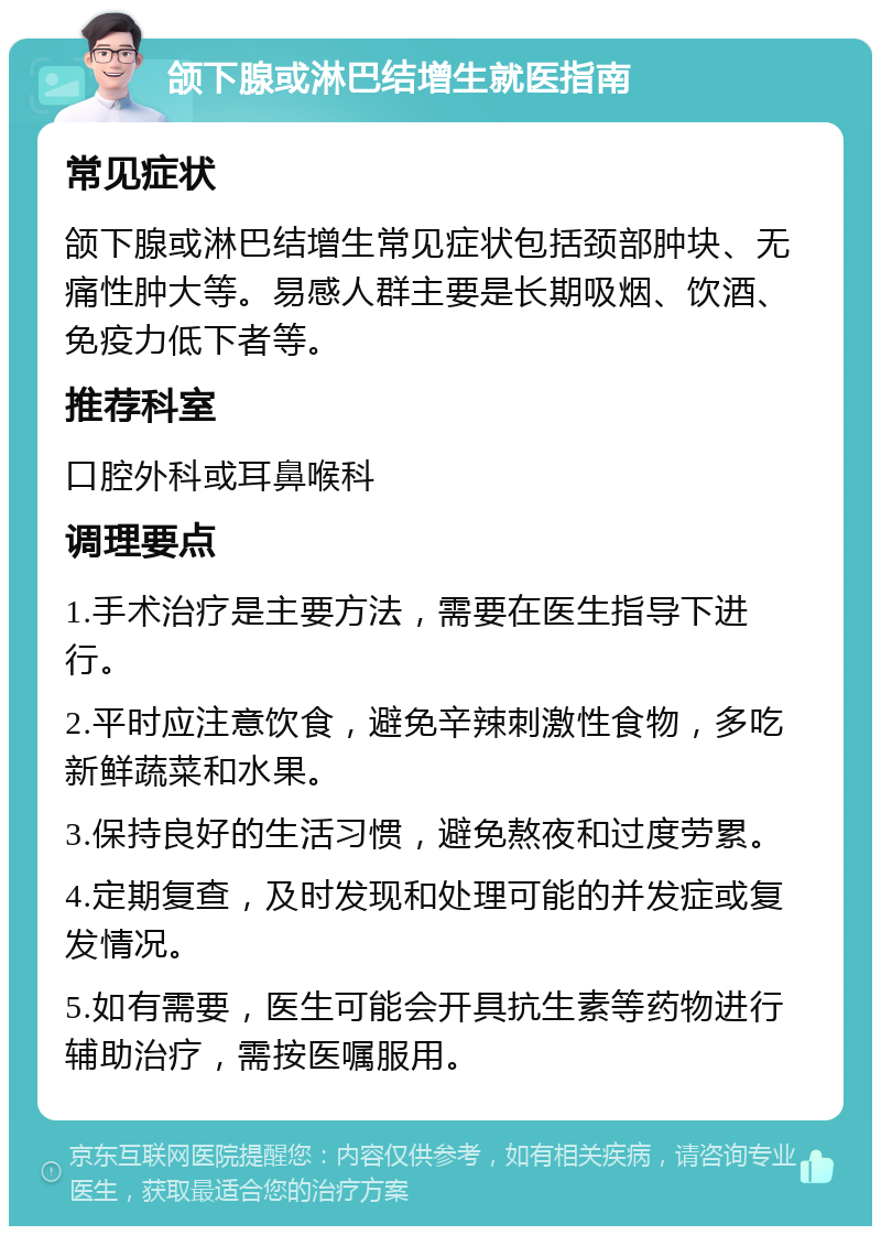 颌下腺或淋巴结增生就医指南 常见症状 颌下腺或淋巴结增生常见症状包括颈部肿块、无痛性肿大等。易感人群主要是长期吸烟、饮酒、免疫力低下者等。 推荐科室 口腔外科或耳鼻喉科 调理要点 1.手术治疗是主要方法，需要在医生指导下进行。 2.平时应注意饮食，避免辛辣刺激性食物，多吃新鲜蔬菜和水果。 3.保持良好的生活习惯，避免熬夜和过度劳累。 4.定期复查，及时发现和处理可能的并发症或复发情况。 5.如有需要，医生可能会开具抗生素等药物进行辅助治疗，需按医嘱服用。