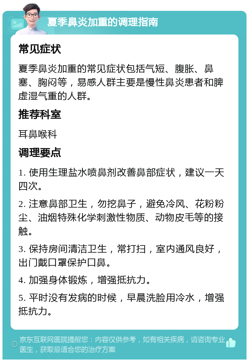 夏季鼻炎加重的调理指南 常见症状 夏季鼻炎加重的常见症状包括气短、腹胀、鼻塞、胸闷等，易感人群主要是慢性鼻炎患者和脾虚湿气重的人群。 推荐科室 耳鼻喉科 调理要点 1. 使用生理盐水喷鼻剂改善鼻部症状，建议一天四次。 2. 注意鼻部卫生，勿挖鼻子，避免冷风、花粉粉尘、油烟特殊化学刺激性物质、动物皮毛等的接触。 3. 保持房间清洁卫生，常打扫，室内通风良好，出门戴口罩保护口鼻。 4. 加强身体锻炼，增强抵抗力。 5. 平时没有发病的时候，早晨洗脸用冷水，增强抵抗力。