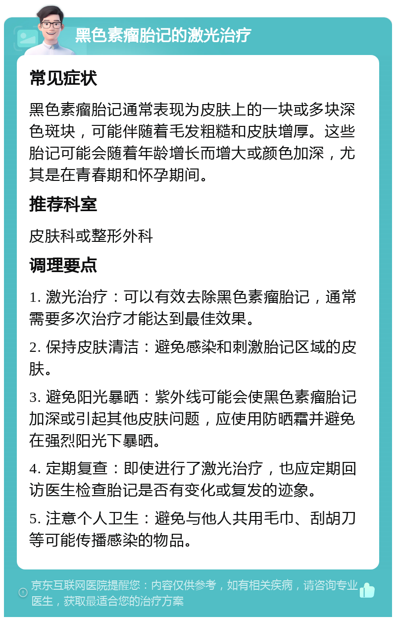 黑色素瘤胎记的激光治疗 常见症状 黑色素瘤胎记通常表现为皮肤上的一块或多块深色斑块，可能伴随着毛发粗糙和皮肤增厚。这些胎记可能会随着年龄增长而增大或颜色加深，尤其是在青春期和怀孕期间。 推荐科室 皮肤科或整形外科 调理要点 1. 激光治疗：可以有效去除黑色素瘤胎记，通常需要多次治疗才能达到最佳效果。 2. 保持皮肤清洁：避免感染和刺激胎记区域的皮肤。 3. 避免阳光暴晒：紫外线可能会使黑色素瘤胎记加深或引起其他皮肤问题，应使用防晒霜并避免在强烈阳光下暴晒。 4. 定期复查：即使进行了激光治疗，也应定期回访医生检查胎记是否有变化或复发的迹象。 5. 注意个人卫生：避免与他人共用毛巾、刮胡刀等可能传播感染的物品。