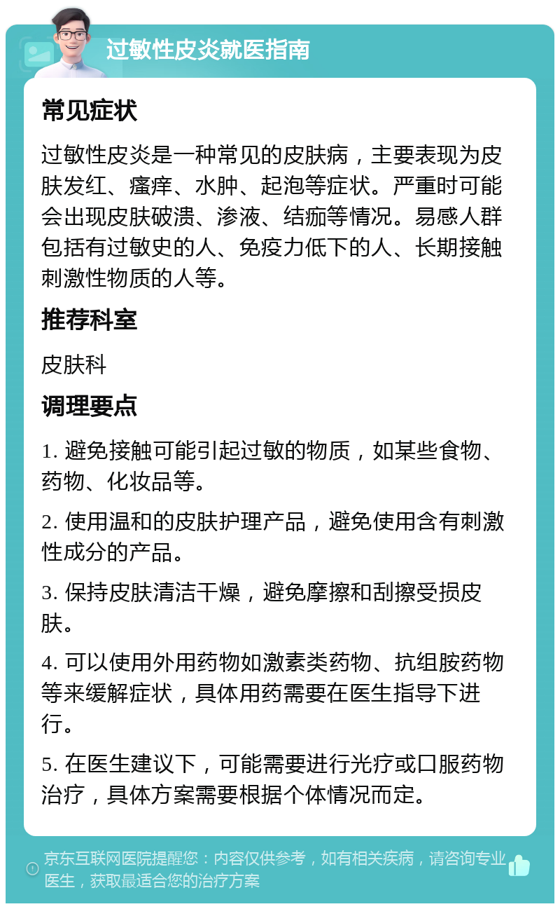 过敏性皮炎就医指南 常见症状 过敏性皮炎是一种常见的皮肤病，主要表现为皮肤发红、瘙痒、水肿、起泡等症状。严重时可能会出现皮肤破溃、渗液、结痂等情况。易感人群包括有过敏史的人、免疫力低下的人、长期接触刺激性物质的人等。 推荐科室 皮肤科 调理要点 1. 避免接触可能引起过敏的物质，如某些食物、药物、化妆品等。 2. 使用温和的皮肤护理产品，避免使用含有刺激性成分的产品。 3. 保持皮肤清洁干燥，避免摩擦和刮擦受损皮肤。 4. 可以使用外用药物如激素类药物、抗组胺药物等来缓解症状，具体用药需要在医生指导下进行。 5. 在医生建议下，可能需要进行光疗或口服药物治疗，具体方案需要根据个体情况而定。