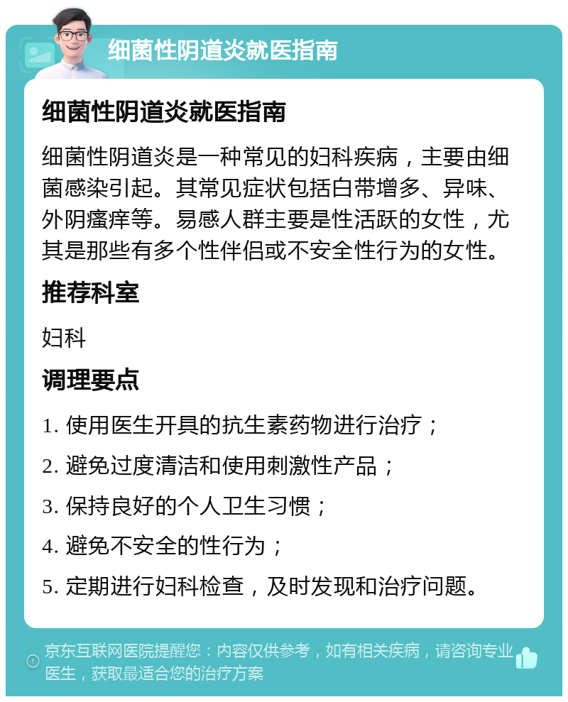 细菌性阴道炎就医指南 细菌性阴道炎就医指南 细菌性阴道炎是一种常见的妇科疾病，主要由细菌感染引起。其常见症状包括白带增多、异味、外阴瘙痒等。易感人群主要是性活跃的女性，尤其是那些有多个性伴侣或不安全性行为的女性。 推荐科室 妇科 调理要点 1. 使用医生开具的抗生素药物进行治疗； 2. 避免过度清洁和使用刺激性产品； 3. 保持良好的个人卫生习惯； 4. 避免不安全的性行为； 5. 定期进行妇科检查，及时发现和治疗问题。