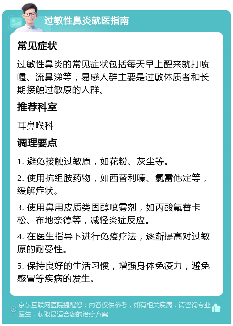 过敏性鼻炎就医指南 常见症状 过敏性鼻炎的常见症状包括每天早上醒来就打喷嚏、流鼻涕等，易感人群主要是过敏体质者和长期接触过敏原的人群。 推荐科室 耳鼻喉科 调理要点 1. 避免接触过敏原，如花粉、灰尘等。 2. 使用抗组胺药物，如西替利嗪、氯雷他定等，缓解症状。 3. 使用鼻用皮质类固醇喷雾剂，如丙酸氟替卡松、布地奈德等，减轻炎症反应。 4. 在医生指导下进行免疫疗法，逐渐提高对过敏原的耐受性。 5. 保持良好的生活习惯，增强身体免疫力，避免感冒等疾病的发生。