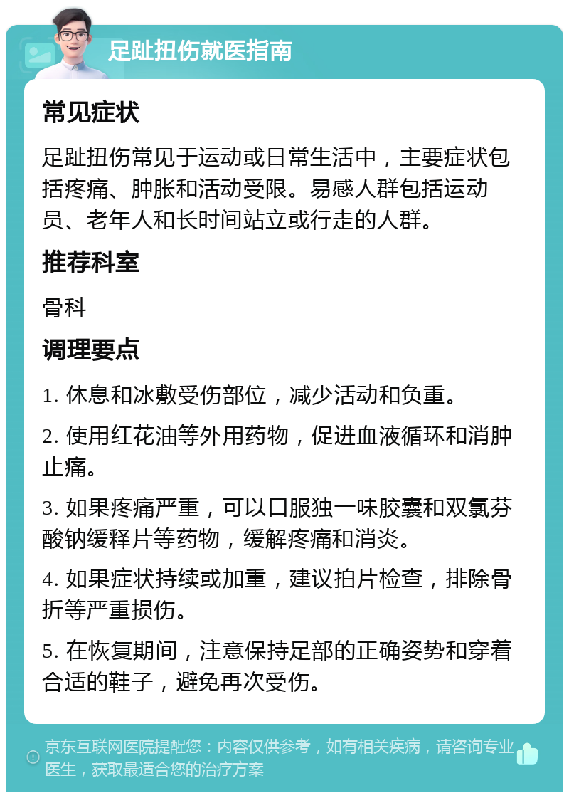 足趾扭伤就医指南 常见症状 足趾扭伤常见于运动或日常生活中，主要症状包括疼痛、肿胀和活动受限。易感人群包括运动员、老年人和长时间站立或行走的人群。 推荐科室 骨科 调理要点 1. 休息和冰敷受伤部位，减少活动和负重。 2. 使用红花油等外用药物，促进血液循环和消肿止痛。 3. 如果疼痛严重，可以口服独一味胶囊和双氯芬酸钠缓释片等药物，缓解疼痛和消炎。 4. 如果症状持续或加重，建议拍片检查，排除骨折等严重损伤。 5. 在恢复期间，注意保持足部的正确姿势和穿着合适的鞋子，避免再次受伤。