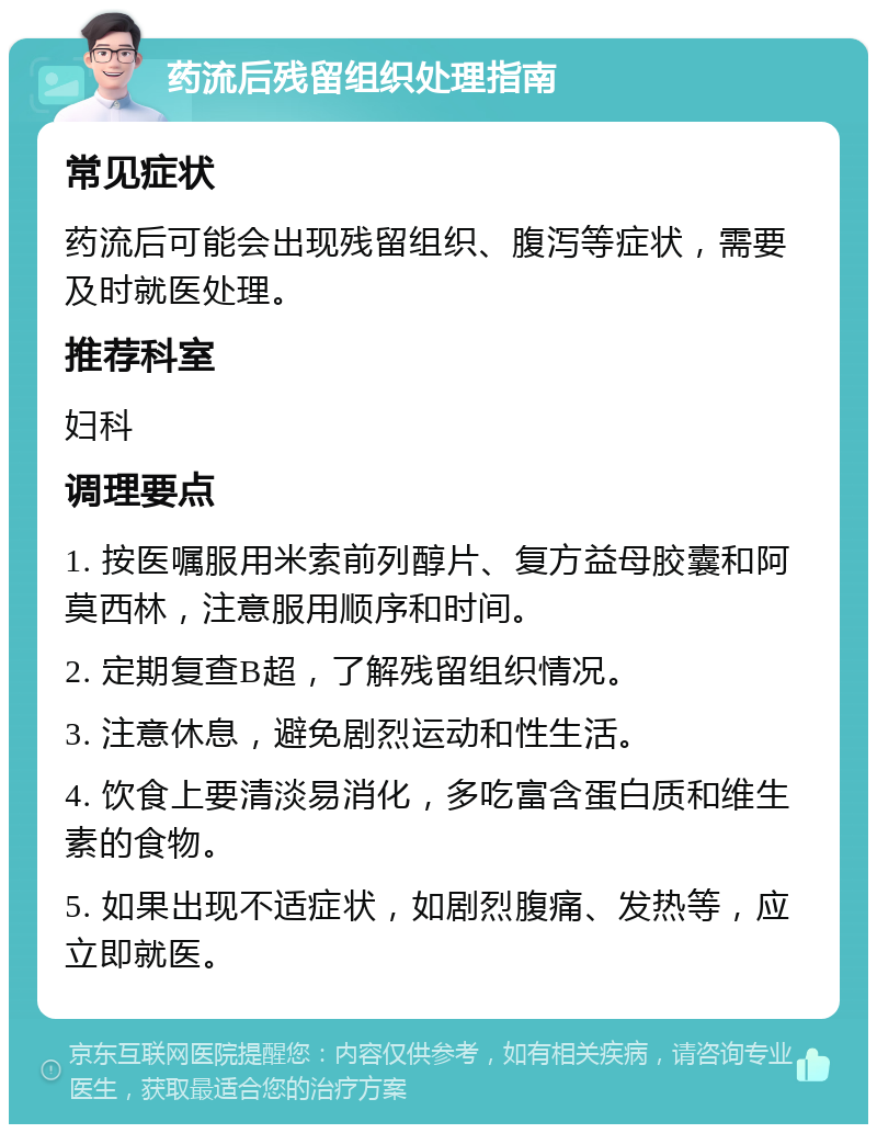 药流后残留组织处理指南 常见症状 药流后可能会出现残留组织、腹泻等症状，需要及时就医处理。 推荐科室 妇科 调理要点 1. 按医嘱服用米索前列醇片、复方益母胶囊和阿莫西林，注意服用顺序和时间。 2. 定期复查B超，了解残留组织情况。 3. 注意休息，避免剧烈运动和性生活。 4. 饮食上要清淡易消化，多吃富含蛋白质和维生素的食物。 5. 如果出现不适症状，如剧烈腹痛、发热等，应立即就医。