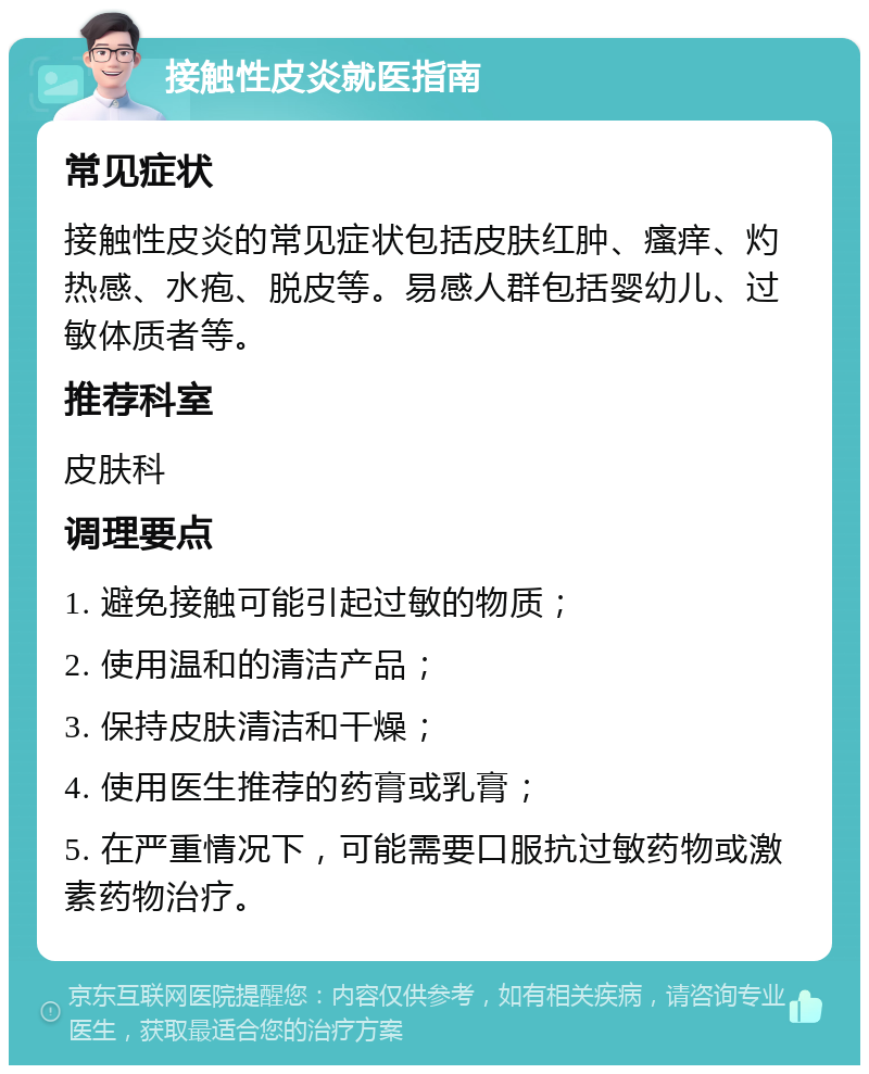 接触性皮炎就医指南 常见症状 接触性皮炎的常见症状包括皮肤红肿、瘙痒、灼热感、水疱、脱皮等。易感人群包括婴幼儿、过敏体质者等。 推荐科室 皮肤科 调理要点 1. 避免接触可能引起过敏的物质； 2. 使用温和的清洁产品； 3. 保持皮肤清洁和干燥； 4. 使用医生推荐的药膏或乳膏； 5. 在严重情况下，可能需要口服抗过敏药物或激素药物治疗。