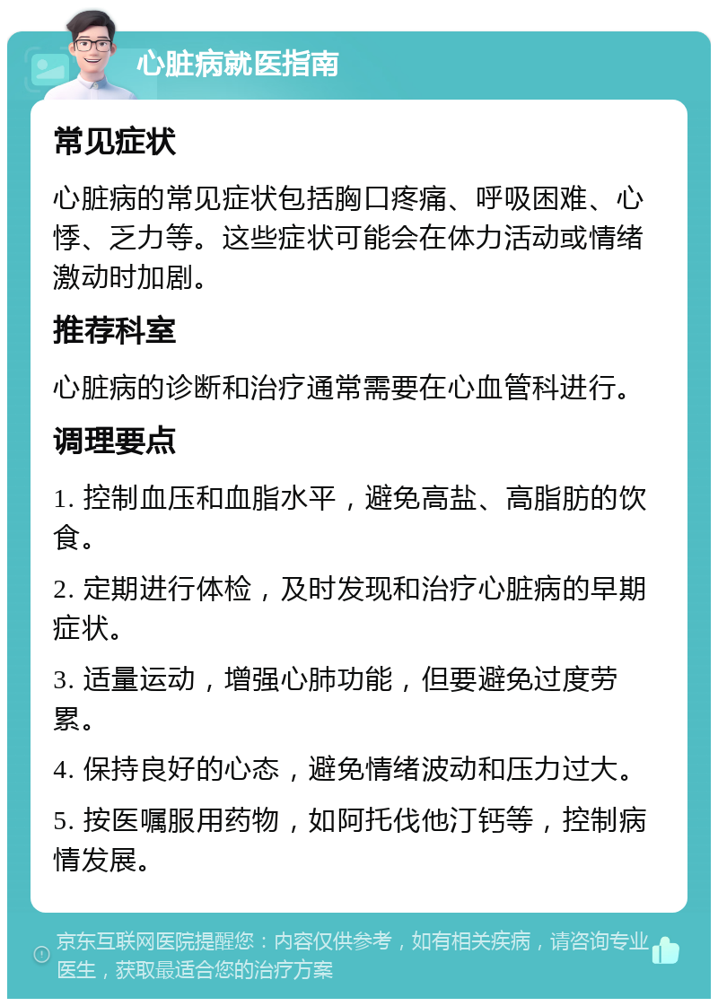 心脏病就医指南 常见症状 心脏病的常见症状包括胸口疼痛、呼吸困难、心悸、乏力等。这些症状可能会在体力活动或情绪激动时加剧。 推荐科室 心脏病的诊断和治疗通常需要在心血管科进行。 调理要点 1. 控制血压和血脂水平，避免高盐、高脂肪的饮食。 2. 定期进行体检，及时发现和治疗心脏病的早期症状。 3. 适量运动，增强心肺功能，但要避免过度劳累。 4. 保持良好的心态，避免情绪波动和压力过大。 5. 按医嘱服用药物，如阿托伐他汀钙等，控制病情发展。