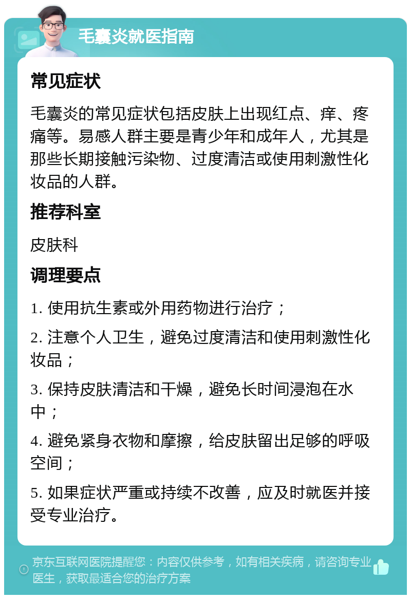 毛囊炎就医指南 常见症状 毛囊炎的常见症状包括皮肤上出现红点、痒、疼痛等。易感人群主要是青少年和成年人，尤其是那些长期接触污染物、过度清洁或使用刺激性化妆品的人群。 推荐科室 皮肤科 调理要点 1. 使用抗生素或外用药物进行治疗； 2. 注意个人卫生，避免过度清洁和使用刺激性化妆品； 3. 保持皮肤清洁和干燥，避免长时间浸泡在水中； 4. 避免紧身衣物和摩擦，给皮肤留出足够的呼吸空间； 5. 如果症状严重或持续不改善，应及时就医并接受专业治疗。