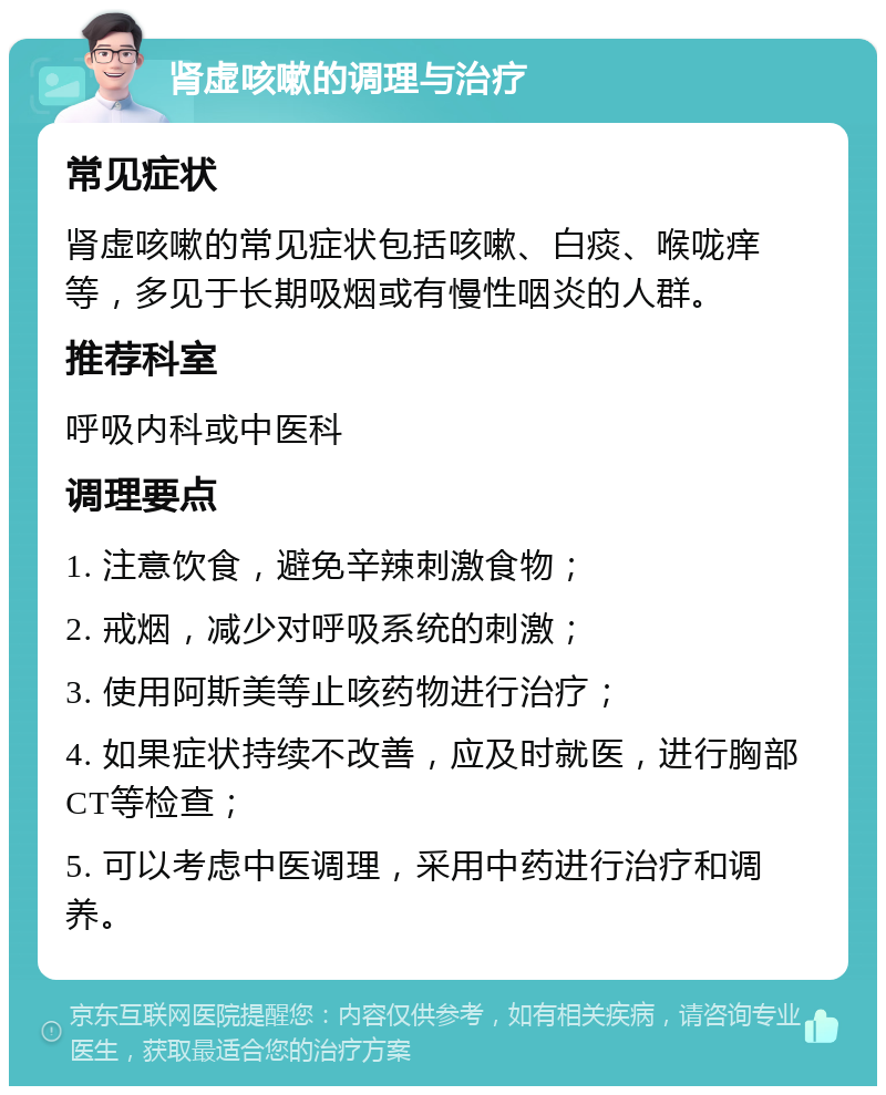 肾虚咳嗽的调理与治疗 常见症状 肾虚咳嗽的常见症状包括咳嗽、白痰、喉咙痒等，多见于长期吸烟或有慢性咽炎的人群。 推荐科室 呼吸内科或中医科 调理要点 1. 注意饮食，避免辛辣刺激食物； 2. 戒烟，减少对呼吸系统的刺激； 3. 使用阿斯美等止咳药物进行治疗； 4. 如果症状持续不改善，应及时就医，进行胸部CT等检查； 5. 可以考虑中医调理，采用中药进行治疗和调养。