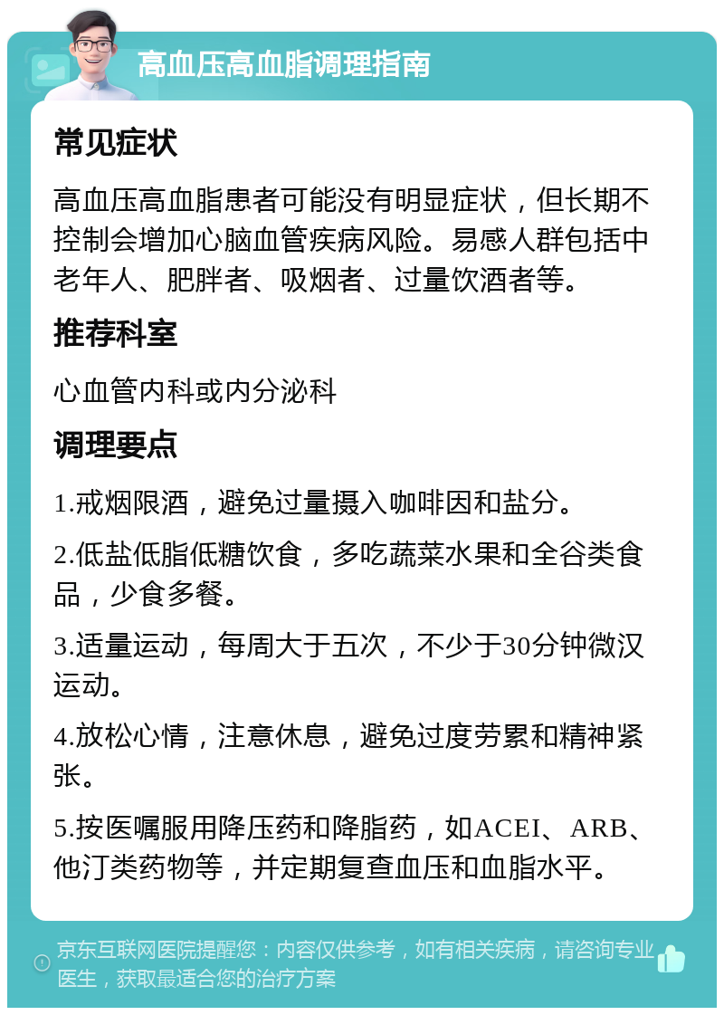 高血压高血脂调理指南 常见症状 高血压高血脂患者可能没有明显症状，但长期不控制会增加心脑血管疾病风险。易感人群包括中老年人、肥胖者、吸烟者、过量饮酒者等。 推荐科室 心血管内科或内分泌科 调理要点 1.戒烟限酒，避免过量摄入咖啡因和盐分。 2.低盐低脂低糖饮食，多吃蔬菜水果和全谷类食品，少食多餐。 3.适量运动，每周大于五次，不少于30分钟微汉运动。 4.放松心情，注意休息，避免过度劳累和精神紧张。 5.按医嘱服用降压药和降脂药，如ACEI、ARB、他汀类药物等，并定期复查血压和血脂水平。