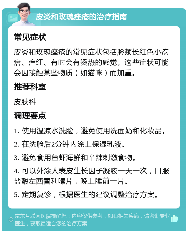 皮炎和玫瑰痤疮的治疗指南 常见症状 皮炎和玫瑰痤疮的常见症状包括脸颊长红色小疙瘩、痒红、有时会有烫热的感觉。这些症状可能会因接触某些物质（如猫咪）而加重。 推荐科室 皮肤科 调理要点 1. 使用温凉水洗脸，避免使用洗面奶和化妆品。 2. 在洗脸后2分钟内涂上保湿乳液。 3. 避免食用鱼虾海鲜和辛辣刺激食物。 4. 可以外涂人表皮生长因子凝胶一天一次，口服盐酸左西替利嗪片，晚上睡前一片。 5. 定期复诊，根据医生的建议调整治疗方案。