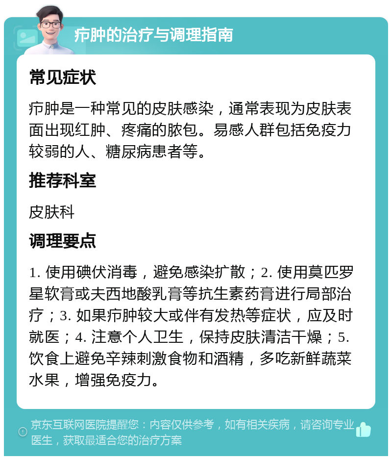 疖肿的治疗与调理指南 常见症状 疖肿是一种常见的皮肤感染，通常表现为皮肤表面出现红肿、疼痛的脓包。易感人群包括免疫力较弱的人、糖尿病患者等。 推荐科室 皮肤科 调理要点 1. 使用碘伏消毒，避免感染扩散；2. 使用莫匹罗星软膏或夫西地酸乳膏等抗生素药膏进行局部治疗；3. 如果疖肿较大或伴有发热等症状，应及时就医；4. 注意个人卫生，保持皮肤清洁干燥；5. 饮食上避免辛辣刺激食物和酒精，多吃新鲜蔬菜水果，增强免疫力。