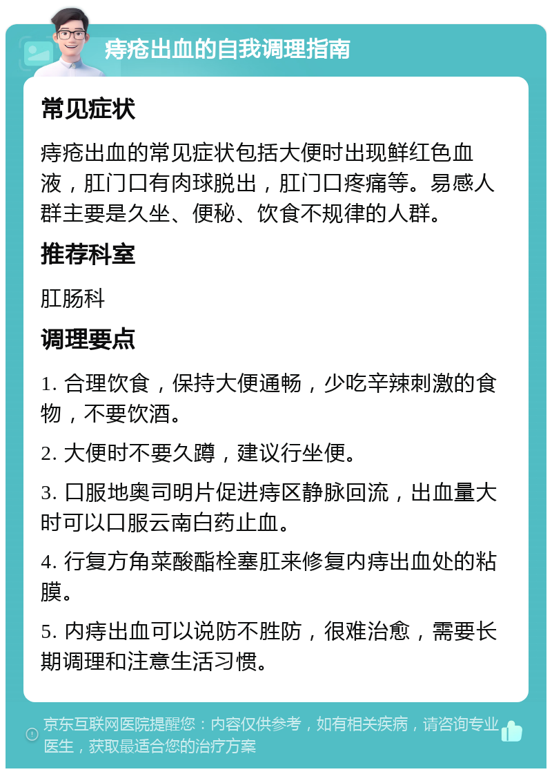 痔疮出血的自我调理指南 常见症状 痔疮出血的常见症状包括大便时出现鲜红色血液，肛门口有肉球脱出，肛门口疼痛等。易感人群主要是久坐、便秘、饮食不规律的人群。 推荐科室 肛肠科 调理要点 1. 合理饮食，保持大便通畅，少吃辛辣刺激的食物，不要饮酒。 2. 大便时不要久蹲，建议行坐便。 3. 口服地奥司明片促进痔区静脉回流，出血量大时可以口服云南白药止血。 4. 行复方角菜酸酯栓塞肛来修复内痔出血处的粘膜。 5. 内痔出血可以说防不胜防，很难治愈，需要长期调理和注意生活习惯。