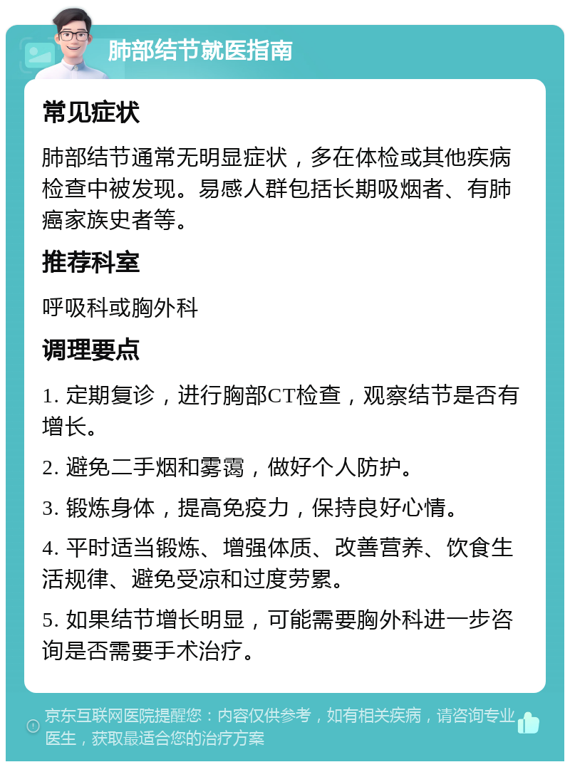 肺部结节就医指南 常见症状 肺部结节通常无明显症状，多在体检或其他疾病检查中被发现。易感人群包括长期吸烟者、有肺癌家族史者等。 推荐科室 呼吸科或胸外科 调理要点 1. 定期复诊，进行胸部CT检查，观察结节是否有增长。 2. 避免二手烟和雾霭，做好个人防护。 3. 锻炼身体，提高免疫力，保持良好心情。 4. 平时适当锻炼、增强体质、改善营养、饮食生活规律、避免受凉和过度劳累。 5. 如果结节增长明显，可能需要胸外科进一步咨询是否需要手术治疗。