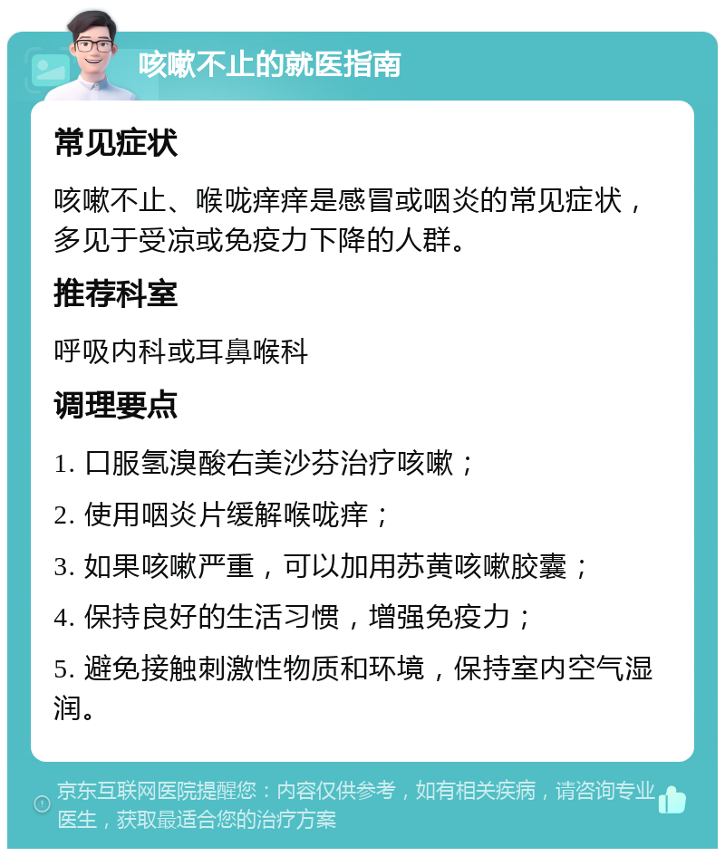 咳嗽不止的就医指南 常见症状 咳嗽不止、喉咙痒痒是感冒或咽炎的常见症状，多见于受凉或免疫力下降的人群。 推荐科室 呼吸内科或耳鼻喉科 调理要点 1. 口服氢溴酸右美沙芬治疗咳嗽； 2. 使用咽炎片缓解喉咙痒； 3. 如果咳嗽严重，可以加用苏黄咳嗽胶囊； 4. 保持良好的生活习惯，增强免疫力； 5. 避免接触刺激性物质和环境，保持室内空气湿润。