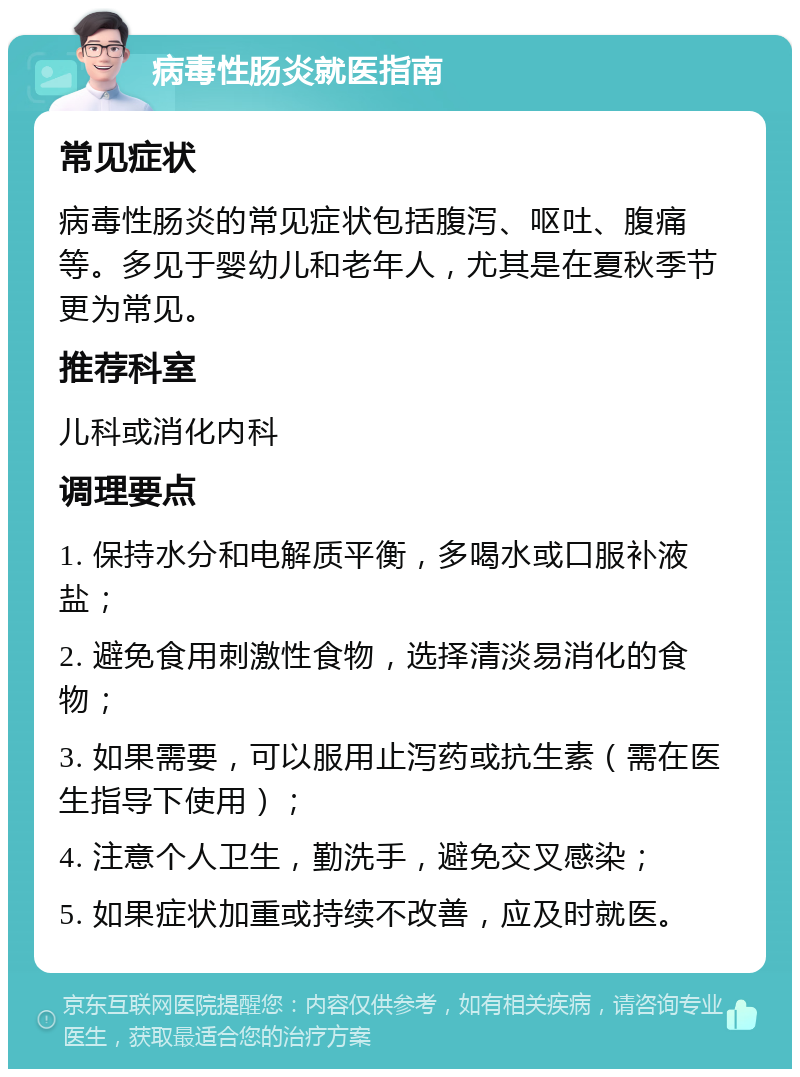 病毒性肠炎就医指南 常见症状 病毒性肠炎的常见症状包括腹泻、呕吐、腹痛等。多见于婴幼儿和老年人，尤其是在夏秋季节更为常见。 推荐科室 儿科或消化内科 调理要点 1. 保持水分和电解质平衡，多喝水或口服补液盐； 2. 避免食用刺激性食物，选择清淡易消化的食物； 3. 如果需要，可以服用止泻药或抗生素（需在医生指导下使用）； 4. 注意个人卫生，勤洗手，避免交叉感染； 5. 如果症状加重或持续不改善，应及时就医。