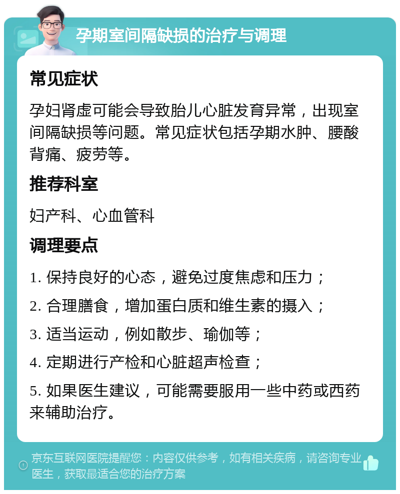 孕期室间隔缺损的治疗与调理 常见症状 孕妇肾虚可能会导致胎儿心脏发育异常，出现室间隔缺损等问题。常见症状包括孕期水肿、腰酸背痛、疲劳等。 推荐科室 妇产科、心血管科 调理要点 1. 保持良好的心态，避免过度焦虑和压力； 2. 合理膳食，增加蛋白质和维生素的摄入； 3. 适当运动，例如散步、瑜伽等； 4. 定期进行产检和心脏超声检查； 5. 如果医生建议，可能需要服用一些中药或西药来辅助治疗。