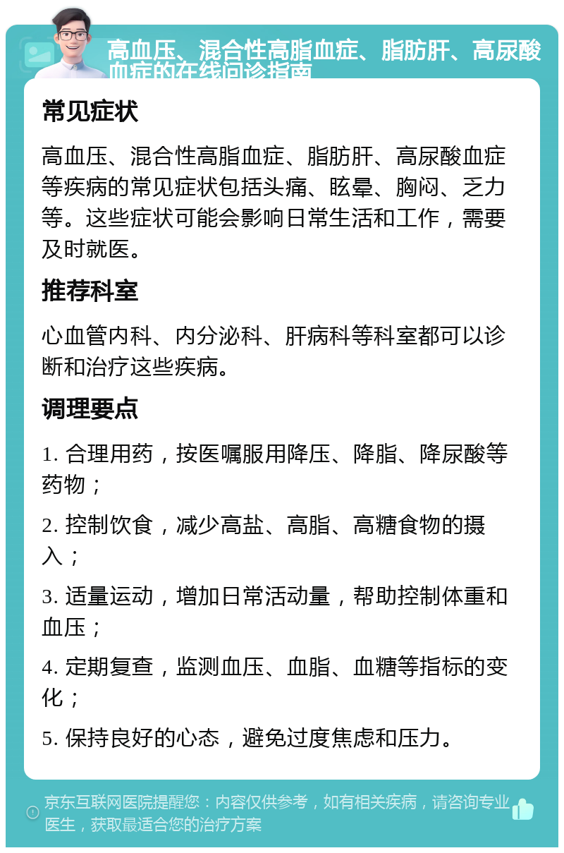 高血压、混合性高脂血症、脂肪肝、高尿酸血症的在线问诊指南 常见症状 高血压、混合性高脂血症、脂肪肝、高尿酸血症等疾病的常见症状包括头痛、眩晕、胸闷、乏力等。这些症状可能会影响日常生活和工作，需要及时就医。 推荐科室 心血管内科、内分泌科、肝病科等科室都可以诊断和治疗这些疾病。 调理要点 1. 合理用药，按医嘱服用降压、降脂、降尿酸等药物； 2. 控制饮食，减少高盐、高脂、高糖食物的摄入； 3. 适量运动，增加日常活动量，帮助控制体重和血压； 4. 定期复查，监测血压、血脂、血糖等指标的变化； 5. 保持良好的心态，避免过度焦虑和压力。