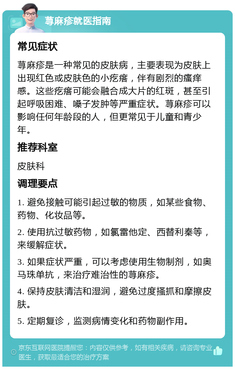 荨麻疹就医指南 常见症状 荨麻疹是一种常见的皮肤病，主要表现为皮肤上出现红色或皮肤色的小疙瘩，伴有剧烈的瘙痒感。这些疙瘩可能会融合成大片的红斑，甚至引起呼吸困难、嗓子发肿等严重症状。荨麻疹可以影响任何年龄段的人，但更常见于儿童和青少年。 推荐科室 皮肤科 调理要点 1. 避免接触可能引起过敏的物质，如某些食物、药物、化妆品等。 2. 使用抗过敏药物，如氯雷他定、西替利秦等，来缓解症状。 3. 如果症状严重，可以考虑使用生物制剂，如奥马珠单抗，来治疗难治性的荨麻疹。 4. 保持皮肤清洁和湿润，避免过度搔抓和摩擦皮肤。 5. 定期复诊，监测病情变化和药物副作用。