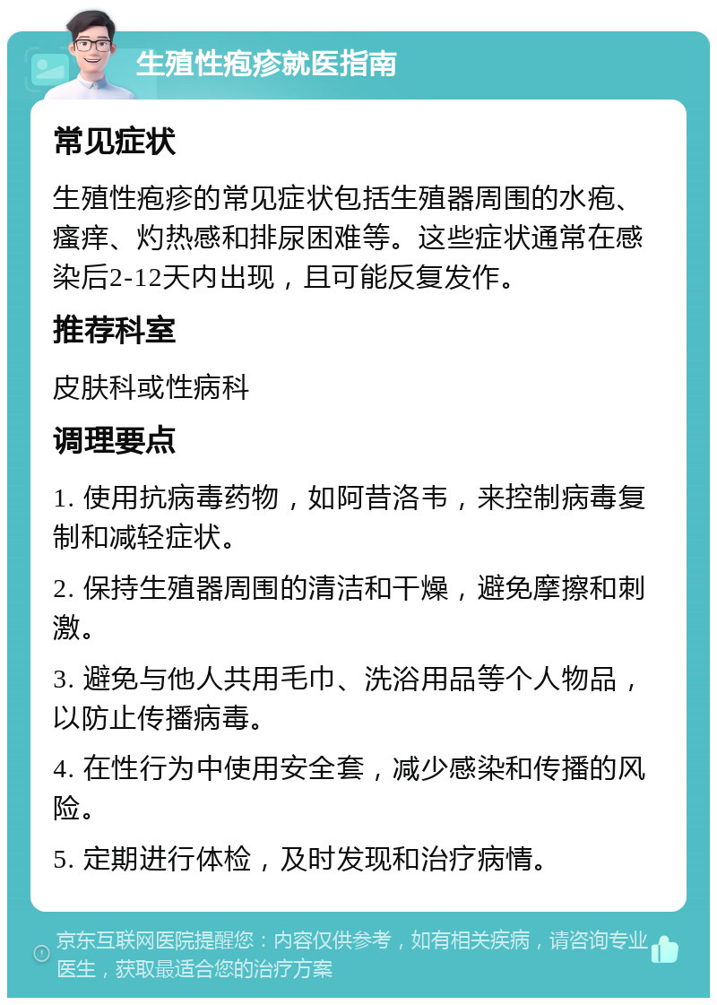 生殖性疱疹就医指南 常见症状 生殖性疱疹的常见症状包括生殖器周围的水疱、瘙痒、灼热感和排尿困难等。这些症状通常在感染后2-12天内出现，且可能反复发作。 推荐科室 皮肤科或性病科 调理要点 1. 使用抗病毒药物，如阿昔洛韦，来控制病毒复制和减轻症状。 2. 保持生殖器周围的清洁和干燥，避免摩擦和刺激。 3. 避免与他人共用毛巾、洗浴用品等个人物品，以防止传播病毒。 4. 在性行为中使用安全套，减少感染和传播的风险。 5. 定期进行体检，及时发现和治疗病情。