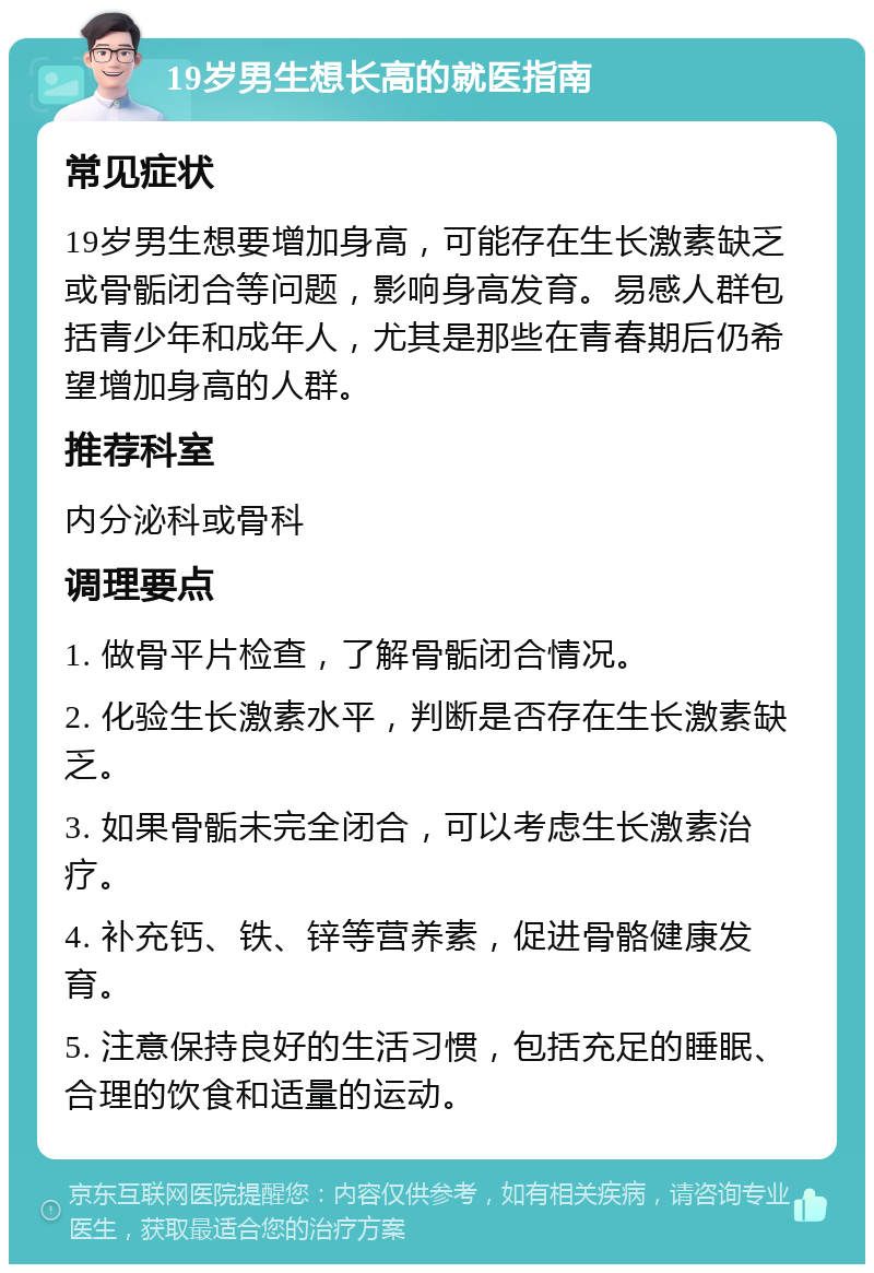 19岁男生想长高的就医指南 常见症状 19岁男生想要增加身高，可能存在生长激素缺乏或骨骺闭合等问题，影响身高发育。易感人群包括青少年和成年人，尤其是那些在青春期后仍希望增加身高的人群。 推荐科室 内分泌科或骨科 调理要点 1. 做骨平片检查，了解骨骺闭合情况。 2. 化验生长激素水平，判断是否存在生长激素缺乏。 3. 如果骨骺未完全闭合，可以考虑生长激素治疗。 4. 补充钙、铁、锌等营养素，促进骨骼健康发育。 5. 注意保持良好的生活习惯，包括充足的睡眠、合理的饮食和适量的运动。