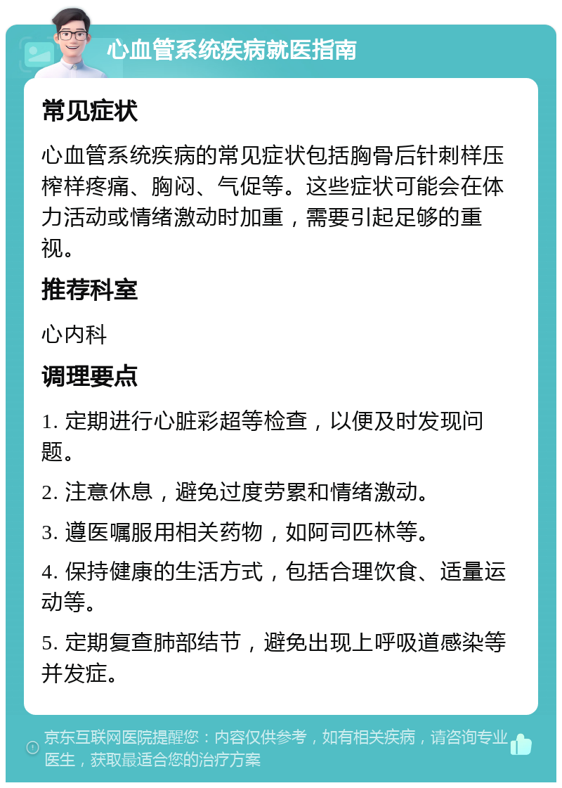 心血管系统疾病就医指南 常见症状 心血管系统疾病的常见症状包括胸骨后针刺样压榨样疼痛、胸闷、气促等。这些症状可能会在体力活动或情绪激动时加重，需要引起足够的重视。 推荐科室 心内科 调理要点 1. 定期进行心脏彩超等检查，以便及时发现问题。 2. 注意休息，避免过度劳累和情绪激动。 3. 遵医嘱服用相关药物，如阿司匹林等。 4. 保持健康的生活方式，包括合理饮食、适量运动等。 5. 定期复查肺部结节，避免出现上呼吸道感染等并发症。