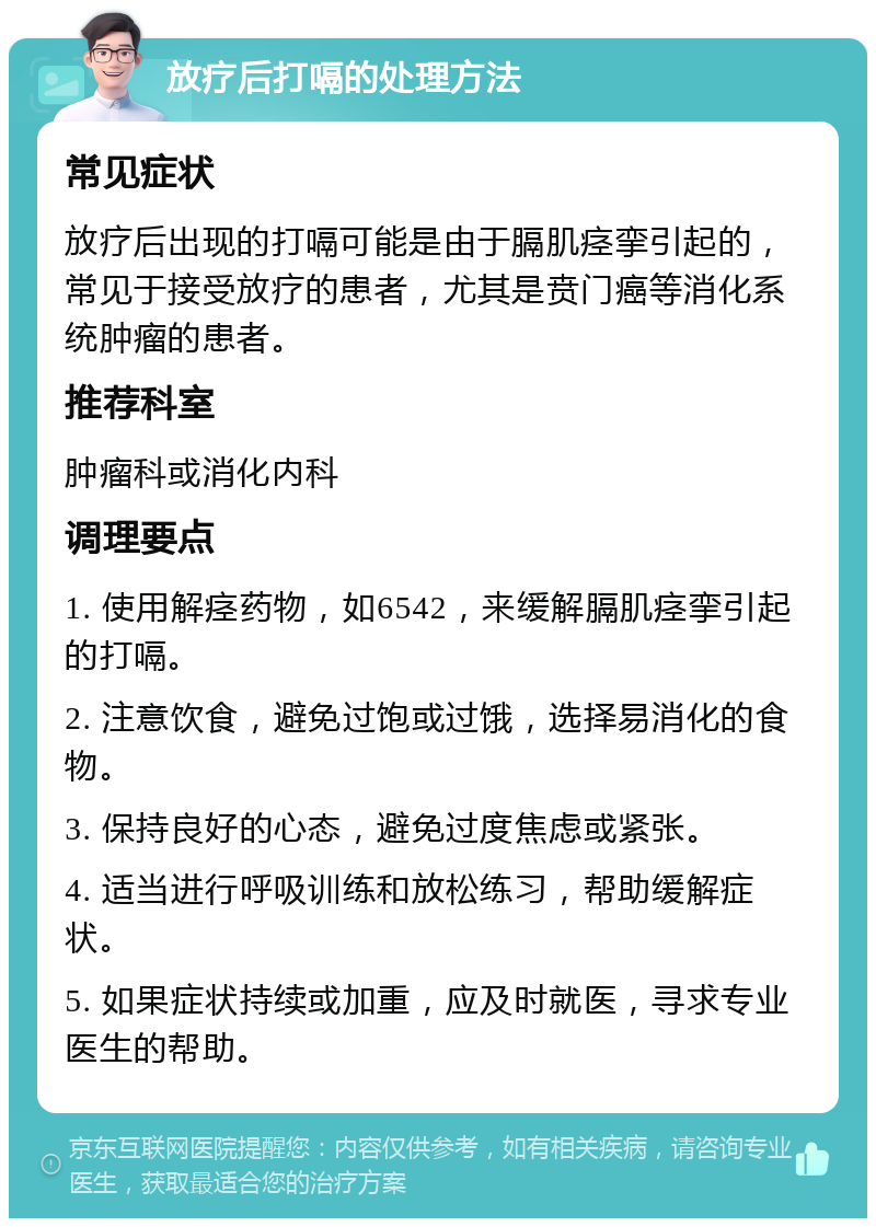 放疗后打嗝的处理方法 常见症状 放疗后出现的打嗝可能是由于膈肌痉挛引起的，常见于接受放疗的患者，尤其是贲门癌等消化系统肿瘤的患者。 推荐科室 肿瘤科或消化内科 调理要点 1. 使用解痉药物，如6542，来缓解膈肌痉挛引起的打嗝。 2. 注意饮食，避免过饱或过饿，选择易消化的食物。 3. 保持良好的心态，避免过度焦虑或紧张。 4. 适当进行呼吸训练和放松练习，帮助缓解症状。 5. 如果症状持续或加重，应及时就医，寻求专业医生的帮助。