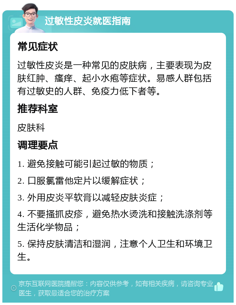 过敏性皮炎就医指南 常见症状 过敏性皮炎是一种常见的皮肤病，主要表现为皮肤红肿、瘙痒、起小水疱等症状。易感人群包括有过敏史的人群、免疫力低下者等。 推荐科室 皮肤科 调理要点 1. 避免接触可能引起过敏的物质； 2. 口服氯雷他定片以缓解症状； 3. 外用皮炎平软膏以减轻皮肤炎症； 4. 不要搔抓皮疹，避免热水烫洗和接触洗涤剂等生活化学物品； 5. 保持皮肤清洁和湿润，注意个人卫生和环境卫生。