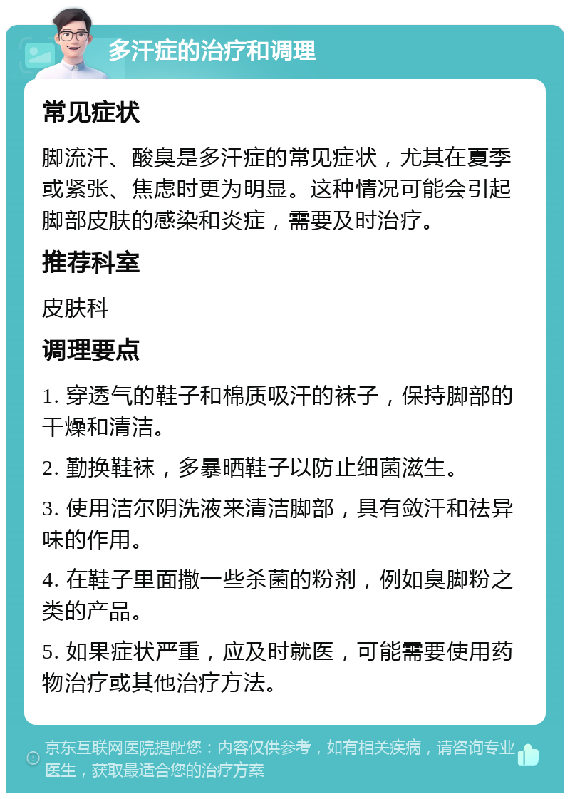 多汗症的治疗和调理 常见症状 脚流汗、酸臭是多汗症的常见症状，尤其在夏季或紧张、焦虑时更为明显。这种情况可能会引起脚部皮肤的感染和炎症，需要及时治疗。 推荐科室 皮肤科 调理要点 1. 穿透气的鞋子和棉质吸汗的袜子，保持脚部的干燥和清洁。 2. 勤换鞋袜，多暴晒鞋子以防止细菌滋生。 3. 使用洁尔阴洗液来清洁脚部，具有敛汗和祛异味的作用。 4. 在鞋子里面撒一些杀菌的粉剂，例如臭脚粉之类的产品。 5. 如果症状严重，应及时就医，可能需要使用药物治疗或其他治疗方法。