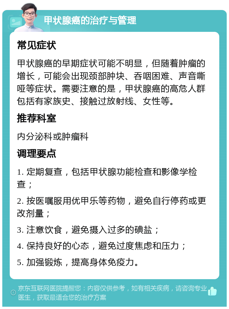 甲状腺癌的治疗与管理 常见症状 甲状腺癌的早期症状可能不明显，但随着肿瘤的增长，可能会出现颈部肿块、吞咽困难、声音嘶哑等症状。需要注意的是，甲状腺癌的高危人群包括有家族史、接触过放射线、女性等。 推荐科室 内分泌科或肿瘤科 调理要点 1. 定期复查，包括甲状腺功能检查和影像学检查； 2. 按医嘱服用优甲乐等药物，避免自行停药或更改剂量； 3. 注意饮食，避免摄入过多的碘盐； 4. 保持良好的心态，避免过度焦虑和压力； 5. 加强锻炼，提高身体免疫力。