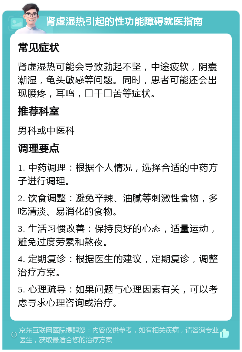 肾虚湿热引起的性功能障碍就医指南 常见症状 肾虚湿热可能会导致勃起不坚，中途疲软，阴囊潮湿，龟头敏感等问题。同时，患者可能还会出现腰疼，耳鸣，口干口苦等症状。 推荐科室 男科或中医科 调理要点 1. 中药调理：根据个人情况，选择合适的中药方子进行调理。 2. 饮食调整：避免辛辣、油腻等刺激性食物，多吃清淡、易消化的食物。 3. 生活习惯改善：保持良好的心态，适量运动，避免过度劳累和熬夜。 4. 定期复诊：根据医生的建议，定期复诊，调整治疗方案。 5. 心理疏导：如果问题与心理因素有关，可以考虑寻求心理咨询或治疗。