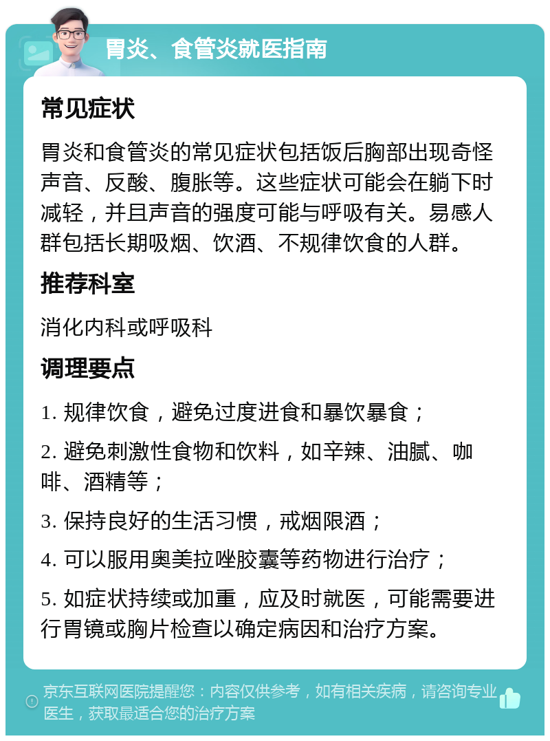 胃炎、食管炎就医指南 常见症状 胃炎和食管炎的常见症状包括饭后胸部出现奇怪声音、反酸、腹胀等。这些症状可能会在躺下时减轻，并且声音的强度可能与呼吸有关。易感人群包括长期吸烟、饮酒、不规律饮食的人群。 推荐科室 消化内科或呼吸科 调理要点 1. 规律饮食，避免过度进食和暴饮暴食； 2. 避免刺激性食物和饮料，如辛辣、油腻、咖啡、酒精等； 3. 保持良好的生活习惯，戒烟限酒； 4. 可以服用奥美拉唑胶囊等药物进行治疗； 5. 如症状持续或加重，应及时就医，可能需要进行胃镜或胸片检查以确定病因和治疗方案。