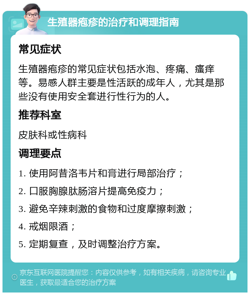 生殖器疱疹的治疗和调理指南 常见症状 生殖器疱疹的常见症状包括水泡、疼痛、瘙痒等。易感人群主要是性活跃的成年人，尤其是那些没有使用安全套进行性行为的人。 推荐科室 皮肤科或性病科 调理要点 1. 使用阿昔洛韦片和膏进行局部治疗； 2. 口服胸腺肽肠溶片提高免疫力； 3. 避免辛辣刺激的食物和过度摩擦刺激； 4. 戒烟限酒； 5. 定期复查，及时调整治疗方案。