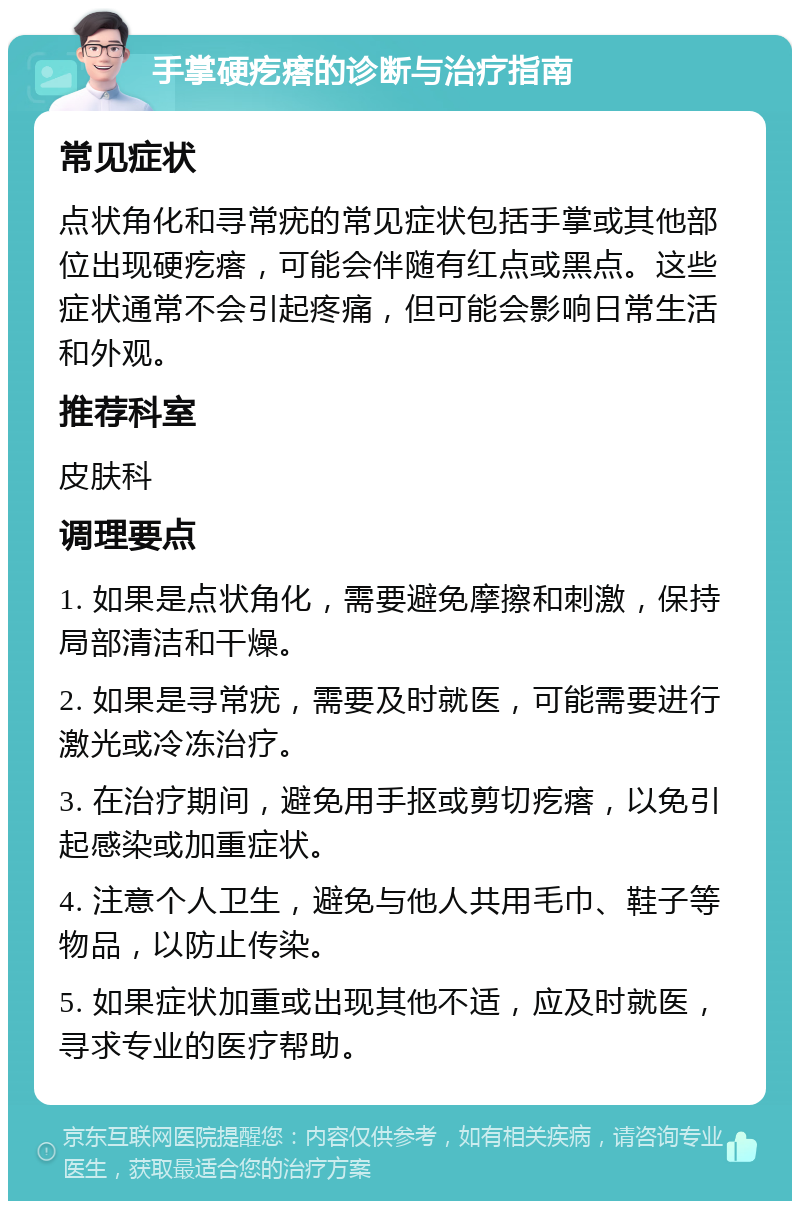 手掌硬疙瘩的诊断与治疗指南 常见症状 点状角化和寻常疣的常见症状包括手掌或其他部位出现硬疙瘩，可能会伴随有红点或黑点。这些症状通常不会引起疼痛，但可能会影响日常生活和外观。 推荐科室 皮肤科 调理要点 1. 如果是点状角化，需要避免摩擦和刺激，保持局部清洁和干燥。 2. 如果是寻常疣，需要及时就医，可能需要进行激光或冷冻治疗。 3. 在治疗期间，避免用手抠或剪切疙瘩，以免引起感染或加重症状。 4. 注意个人卫生，避免与他人共用毛巾、鞋子等物品，以防止传染。 5. 如果症状加重或出现其他不适，应及时就医，寻求专业的医疗帮助。