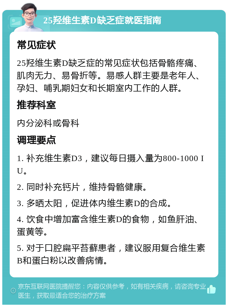 25羟维生素D缺乏症就医指南 常见症状 25羟维生素D缺乏症的常见症状包括骨骼疼痛、肌肉无力、易骨折等。易感人群主要是老年人、孕妇、哺乳期妇女和长期室内工作的人群。 推荐科室 内分泌科或骨科 调理要点 1. 补充维生素D3，建议每日摄入量为800-1000 IU。 2. 同时补充钙片，维持骨骼健康。 3. 多晒太阳，促进体内维生素D的合成。 4. 饮食中增加富含维生素D的食物，如鱼肝油、蛋黄等。 5. 对于口腔扁平苔藓患者，建议服用复合维生素B和蛋白粉以改善病情。