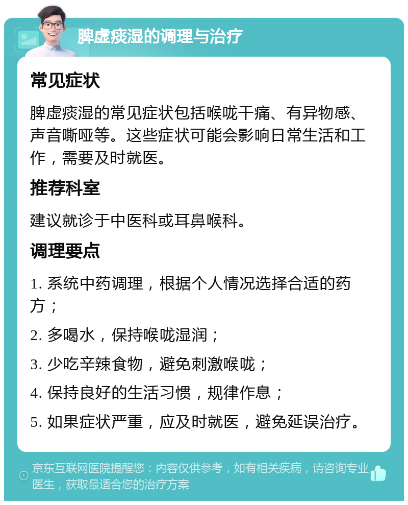 脾虚痰湿的调理与治疗 常见症状 脾虚痰湿的常见症状包括喉咙干痛、有异物感、声音嘶哑等。这些症状可能会影响日常生活和工作，需要及时就医。 推荐科室 建议就诊于中医科或耳鼻喉科。 调理要点 1. 系统中药调理，根据个人情况选择合适的药方； 2. 多喝水，保持喉咙湿润； 3. 少吃辛辣食物，避免刺激喉咙； 4. 保持良好的生活习惯，规律作息； 5. 如果症状严重，应及时就医，避免延误治疗。