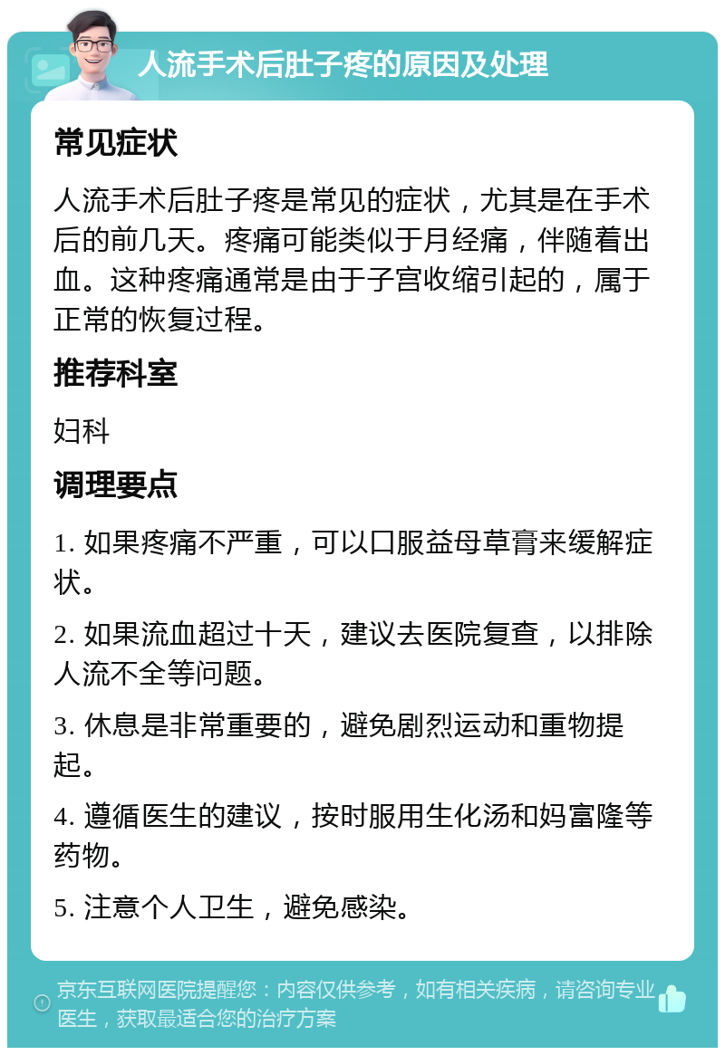 人流手术后肚子疼的原因及处理 常见症状 人流手术后肚子疼是常见的症状，尤其是在手术后的前几天。疼痛可能类似于月经痛，伴随着出血。这种疼痛通常是由于子宫收缩引起的，属于正常的恢复过程。 推荐科室 妇科 调理要点 1. 如果疼痛不严重，可以口服益母草膏来缓解症状。 2. 如果流血超过十天，建议去医院复查，以排除人流不全等问题。 3. 休息是非常重要的，避免剧烈运动和重物提起。 4. 遵循医生的建议，按时服用生化汤和妈富隆等药物。 5. 注意个人卫生，避免感染。