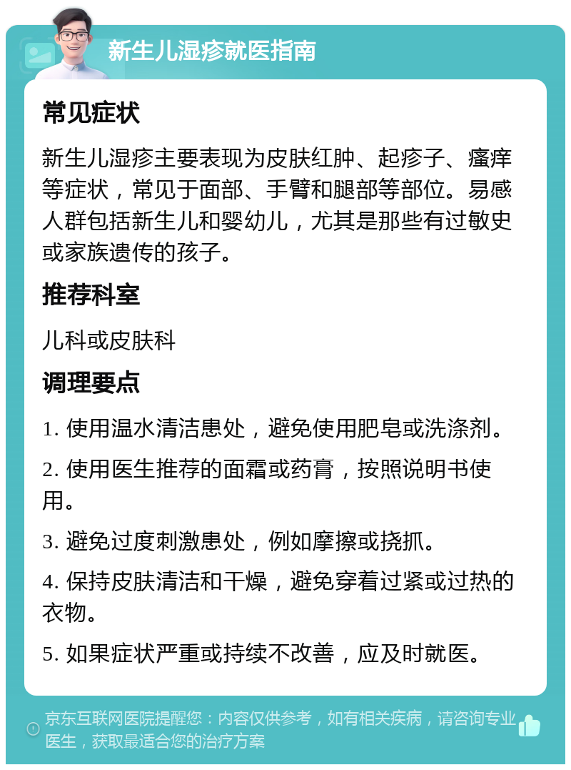 新生儿湿疹就医指南 常见症状 新生儿湿疹主要表现为皮肤红肿、起疹子、瘙痒等症状，常见于面部、手臂和腿部等部位。易感人群包括新生儿和婴幼儿，尤其是那些有过敏史或家族遗传的孩子。 推荐科室 儿科或皮肤科 调理要点 1. 使用温水清洁患处，避免使用肥皂或洗涤剂。 2. 使用医生推荐的面霜或药膏，按照说明书使用。 3. 避免过度刺激患处，例如摩擦或挠抓。 4. 保持皮肤清洁和干燥，避免穿着过紧或过热的衣物。 5. 如果症状严重或持续不改善，应及时就医。