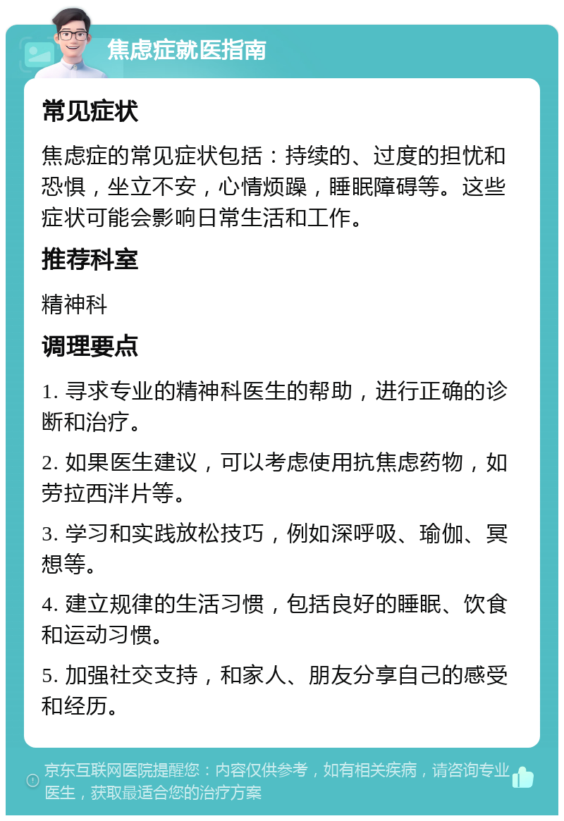 焦虑症就医指南 常见症状 焦虑症的常见症状包括：持续的、过度的担忧和恐惧，坐立不安，心情烦躁，睡眠障碍等。这些症状可能会影响日常生活和工作。 推荐科室 精神科 调理要点 1. 寻求专业的精神科医生的帮助，进行正确的诊断和治疗。 2. 如果医生建议，可以考虑使用抗焦虑药物，如劳拉西泮片等。 3. 学习和实践放松技巧，例如深呼吸、瑜伽、冥想等。 4. 建立规律的生活习惯，包括良好的睡眠、饮食和运动习惯。 5. 加强社交支持，和家人、朋友分享自己的感受和经历。