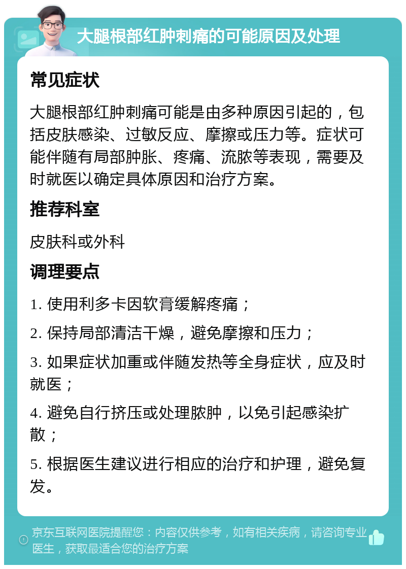 大腿根部红肿刺痛的可能原因及处理 常见症状 大腿根部红肿刺痛可能是由多种原因引起的，包括皮肤感染、过敏反应、摩擦或压力等。症状可能伴随有局部肿胀、疼痛、流脓等表现，需要及时就医以确定具体原因和治疗方案。 推荐科室 皮肤科或外科 调理要点 1. 使用利多卡因软膏缓解疼痛； 2. 保持局部清洁干燥，避免摩擦和压力； 3. 如果症状加重或伴随发热等全身症状，应及时就医； 4. 避免自行挤压或处理脓肿，以免引起感染扩散； 5. 根据医生建议进行相应的治疗和护理，避免复发。