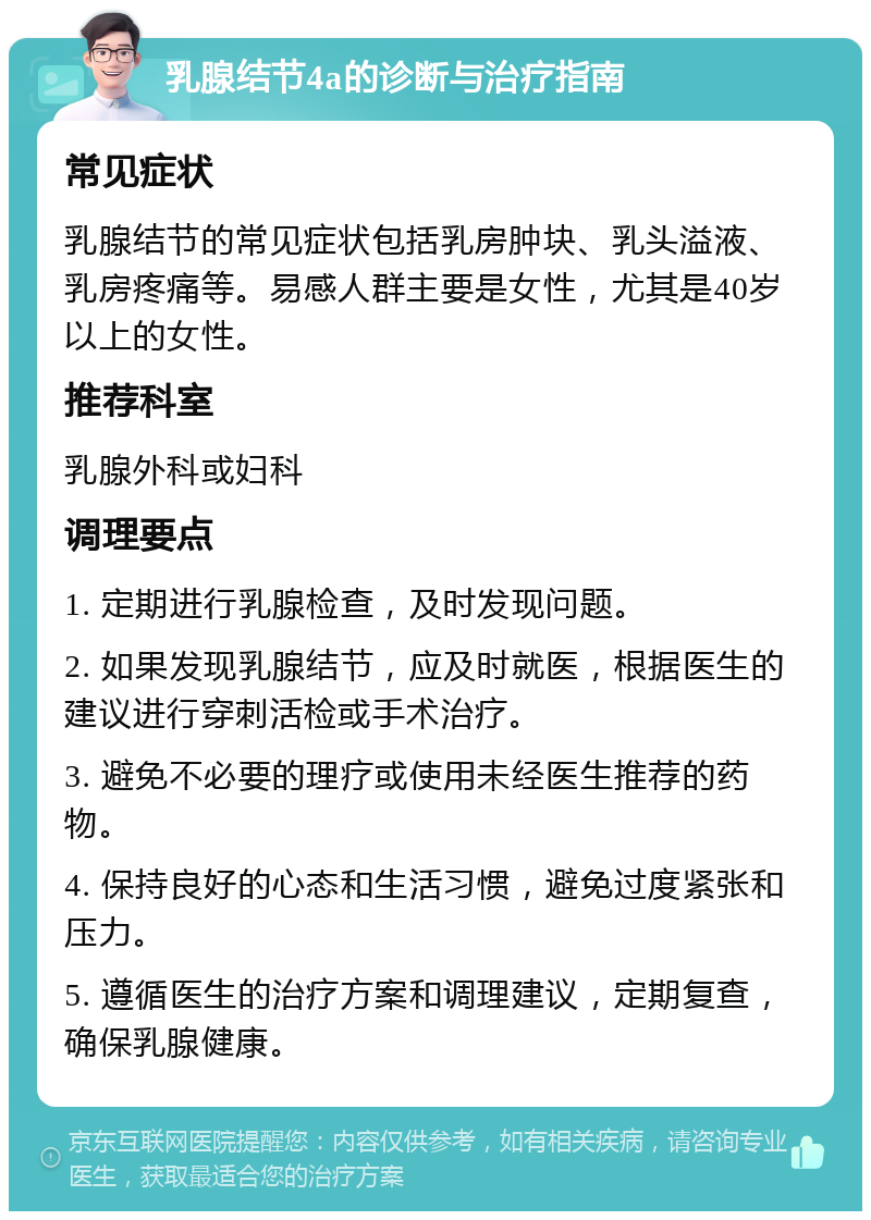 乳腺结节4a的诊断与治疗指南 常见症状 乳腺结节的常见症状包括乳房肿块、乳头溢液、乳房疼痛等。易感人群主要是女性，尤其是40岁以上的女性。 推荐科室 乳腺外科或妇科 调理要点 1. 定期进行乳腺检查，及时发现问题。 2. 如果发现乳腺结节，应及时就医，根据医生的建议进行穿刺活检或手术治疗。 3. 避免不必要的理疗或使用未经医生推荐的药物。 4. 保持良好的心态和生活习惯，避免过度紧张和压力。 5. 遵循医生的治疗方案和调理建议，定期复查，确保乳腺健康。