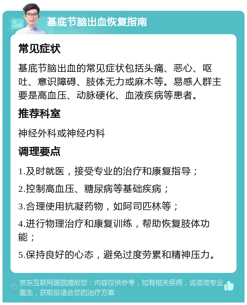 基底节脑出血恢复指南 常见症状 基底节脑出血的常见症状包括头痛、恶心、呕吐、意识障碍、肢体无力或麻木等。易感人群主要是高血压、动脉硬化、血液疾病等患者。 推荐科室 神经外科或神经内科 调理要点 1.及时就医，接受专业的治疗和康复指导； 2.控制高血压、糖尿病等基础疾病； 3.合理使用抗凝药物，如阿司匹林等； 4.进行物理治疗和康复训练，帮助恢复肢体功能； 5.保持良好的心态，避免过度劳累和精神压力。