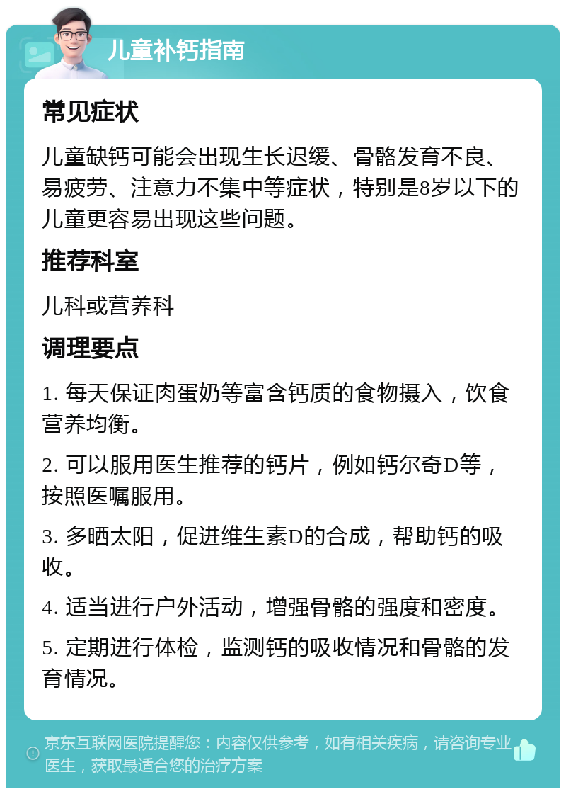 儿童补钙指南 常见症状 儿童缺钙可能会出现生长迟缓、骨骼发育不良、易疲劳、注意力不集中等症状，特别是8岁以下的儿童更容易出现这些问题。 推荐科室 儿科或营养科 调理要点 1. 每天保证肉蛋奶等富含钙质的食物摄入，饮食营养均衡。 2. 可以服用医生推荐的钙片，例如钙尔奇D等，按照医嘱服用。 3. 多晒太阳，促进维生素D的合成，帮助钙的吸收。 4. 适当进行户外活动，增强骨骼的强度和密度。 5. 定期进行体检，监测钙的吸收情况和骨骼的发育情况。