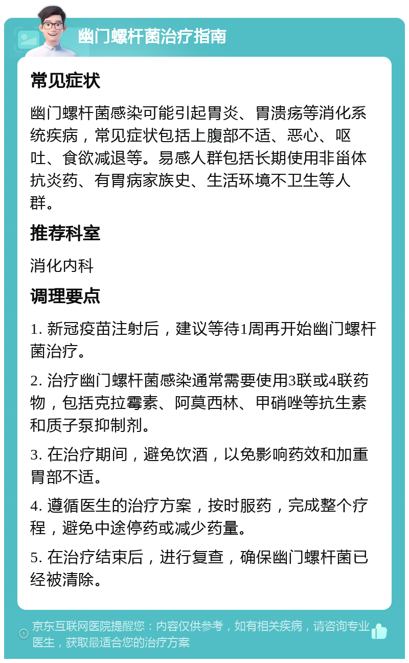 幽门螺杆菌治疗指南 常见症状 幽门螺杆菌感染可能引起胃炎、胃溃疡等消化系统疾病，常见症状包括上腹部不适、恶心、呕吐、食欲减退等。易感人群包括长期使用非甾体抗炎药、有胃病家族史、生活环境不卫生等人群。 推荐科室 消化内科 调理要点 1. 新冠疫苗注射后，建议等待1周再开始幽门螺杆菌治疗。 2. 治疗幽门螺杆菌感染通常需要使用3联或4联药物，包括克拉霉素、阿莫西林、甲硝唑等抗生素和质子泵抑制剂。 3. 在治疗期间，避免饮酒，以免影响药效和加重胃部不适。 4. 遵循医生的治疗方案，按时服药，完成整个疗程，避免中途停药或减少药量。 5. 在治疗结束后，进行复查，确保幽门螺杆菌已经被清除。