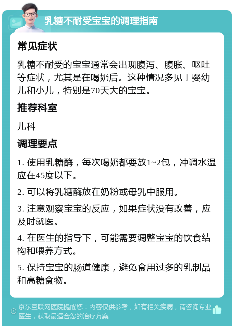 乳糖不耐受宝宝的调理指南 常见症状 乳糖不耐受的宝宝通常会出现腹泻、腹胀、呕吐等症状，尤其是在喝奶后。这种情况多见于婴幼儿和小儿，特别是70天大的宝宝。 推荐科室 儿科 调理要点 1. 使用乳糖酶，每次喝奶都要放1~2包，冲调水温应在45度以下。 2. 可以将乳糖酶放在奶粉或母乳中服用。 3. 注意观察宝宝的反应，如果症状没有改善，应及时就医。 4. 在医生的指导下，可能需要调整宝宝的饮食结构和喂养方式。 5. 保持宝宝的肠道健康，避免食用过多的乳制品和高糖食物。